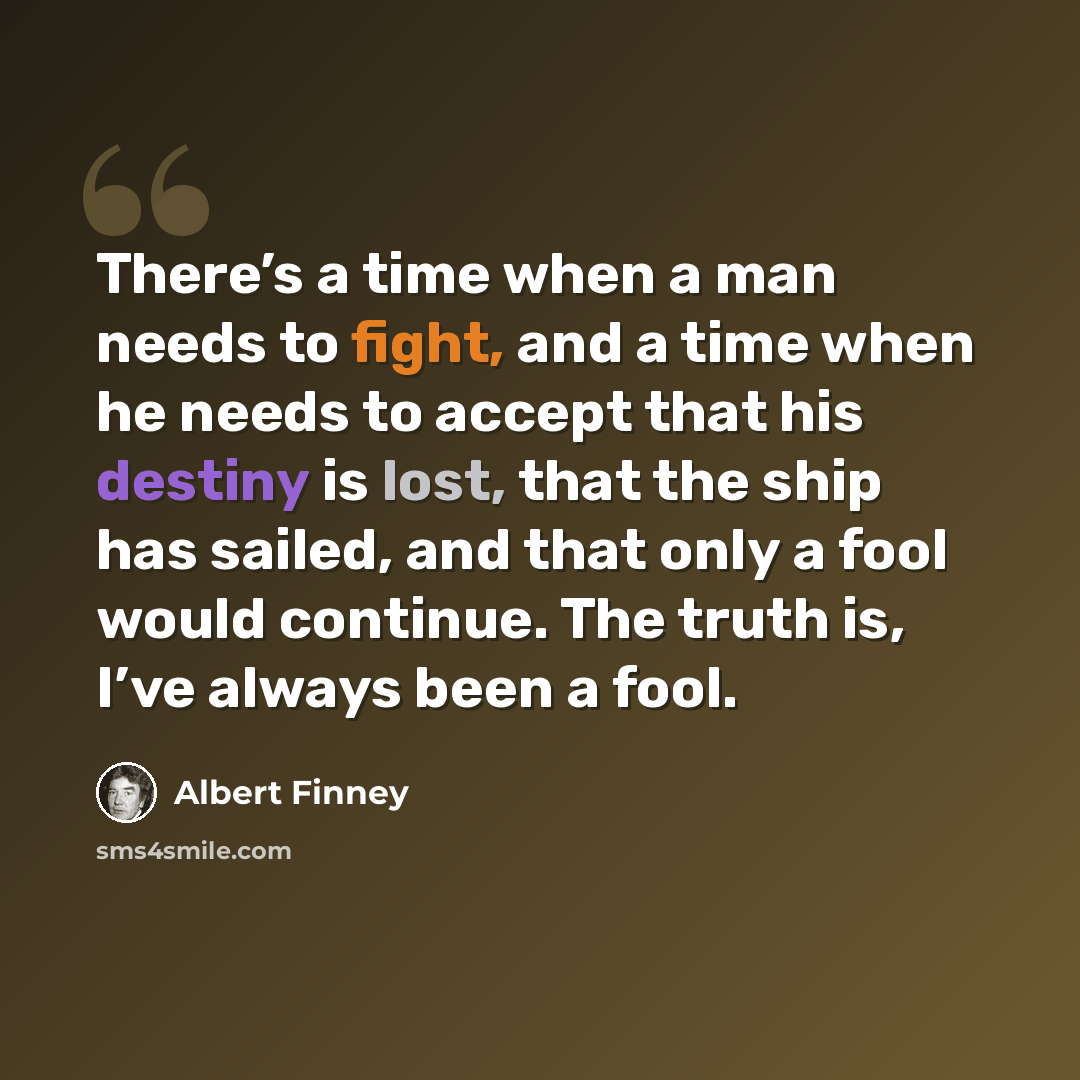 “There’s a time when a man needs to fight, and a time when he needs to accept that his destiny is lost, that the ship has sailed, and that only a fool would continue. The truth is, I’ve always been a fool.” quote by Albert Finney