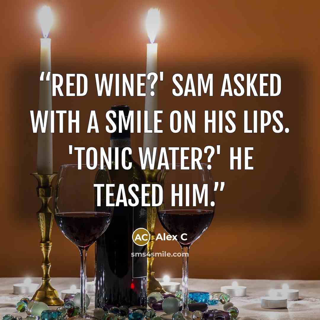 “Red wine?' Sam asked with a smile on his lips. 'Tonic water?' he teased him.” quote by Alex C