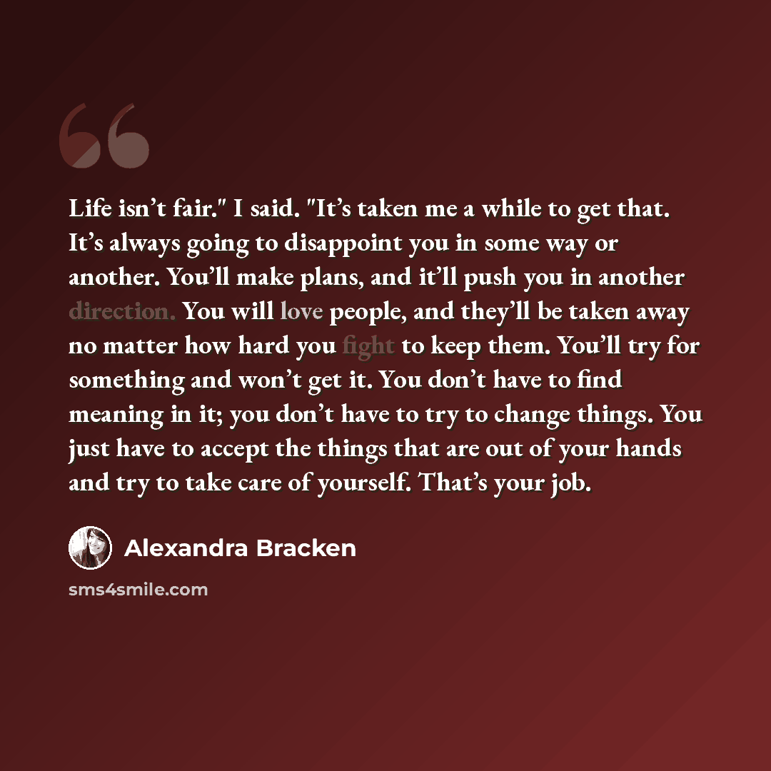 “Life isn’t fair." I said. "It’s taken me a while to get that. It’s always going to disappoint you in some way or another. You’ll make plans, and it’ll push you in another direction. You will love people, and they’ll be taken away no matter how hard you fight to keep them. You’ll try for something…” quote by Alexandra Bracken