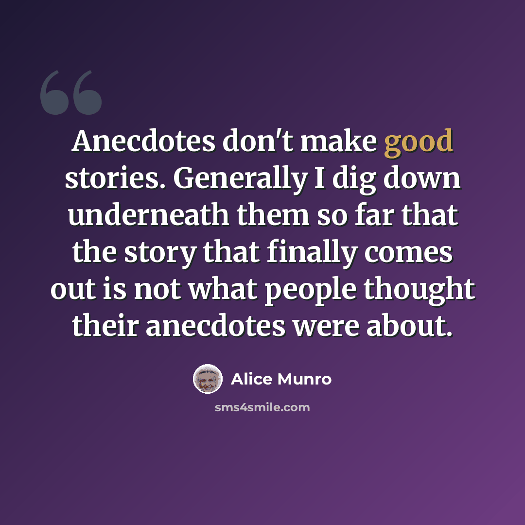 “Anecdotes don't make good stories. Generally I dig down underneath them so far that the story that finally comes out is not what people thought their anecdotes were about.” quote by Alice Munro