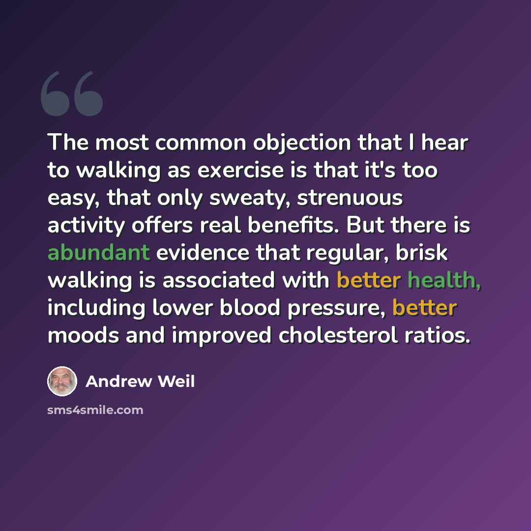 “The most common objection that I hear to walking as exercise is that it's too easy, that only sweaty, strenuous activity offers real benefits. But there is abundant evidence that regular, brisk walking is associated with better health, including lower blood pressure, better moods and improved…” quote by Andrew Weil