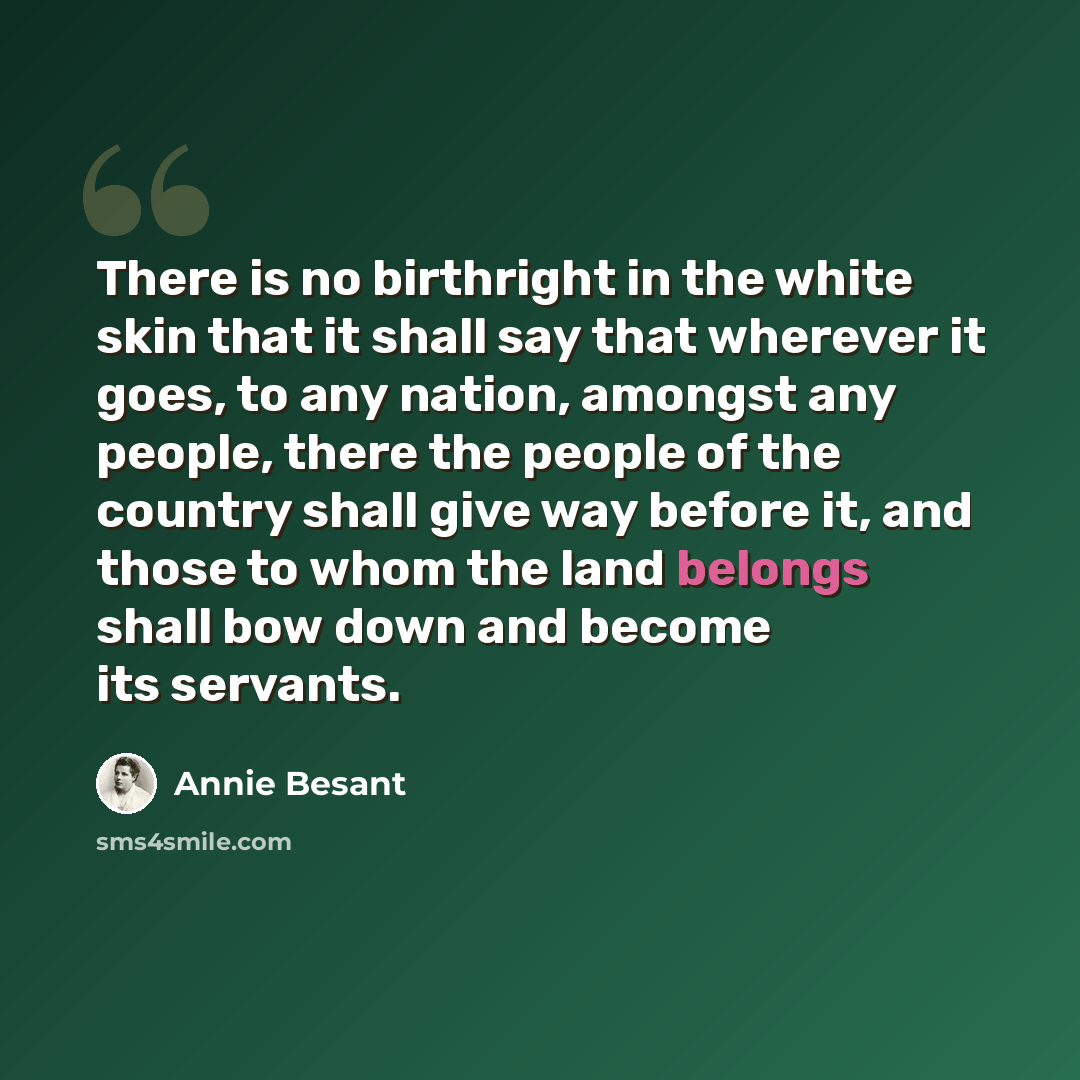 “There is no birthright in the white skin that it shall say that wherever it goes, to any nation, amongst any people, there the people of the country shall give way before it, and those to whom the land belongs shall bow down and become its servants.” quote by Annie Besant