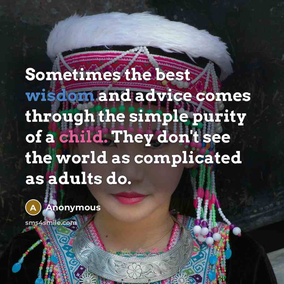 “Sometimes the best wisdom and advice comes through the simple purity of a child. They don't see the world as complicated as adults do.” quote by Anonymous
