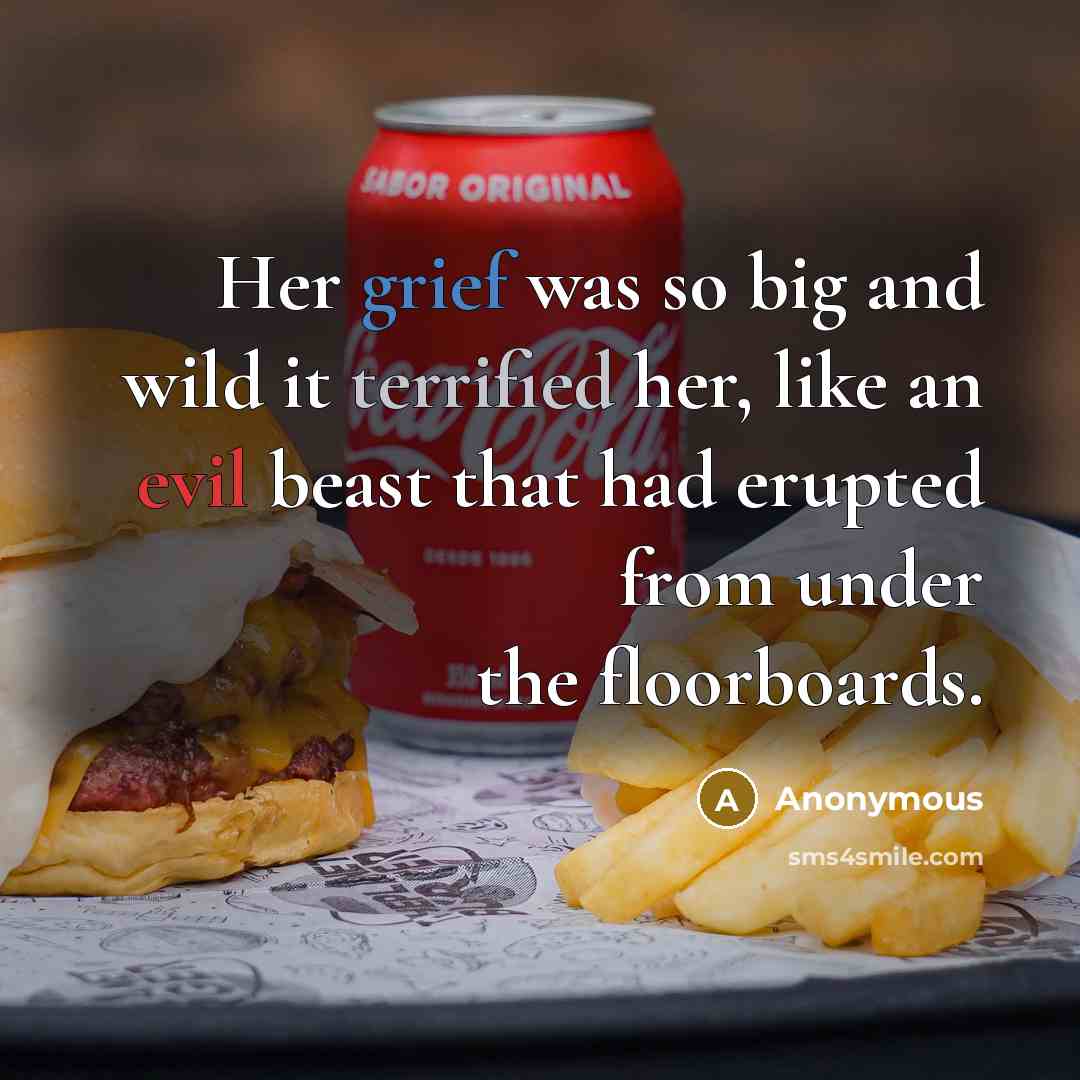 “Her grief was so big and wild it terrified her, like an evil beast that had erupted from under the floorboards.” quote by Anonymous
