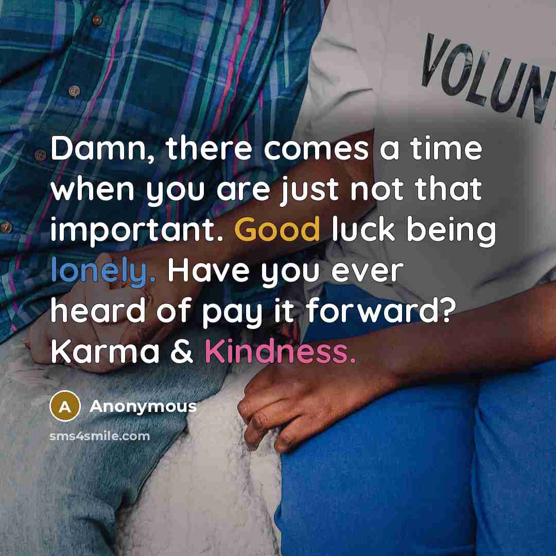 “Damn, there comes a time when you are just not that important. Good luck being lonely. Have you ever heard of pay it forward? Karma & Kindness.” quote by Anonymous