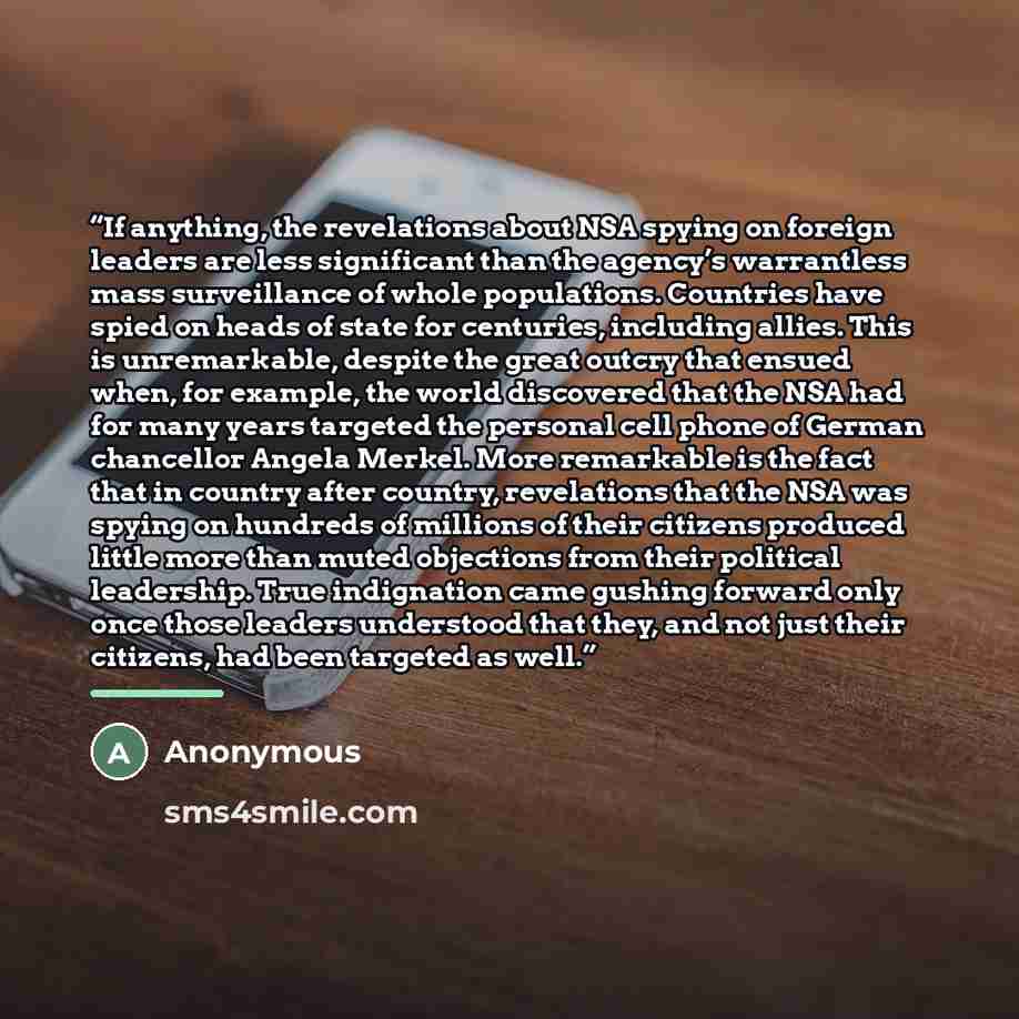 “If anything, the revelations about NSA spying on foreign leaders are less significant than the agency’s warrantless mass surveillance of whole populations. Countries have spied on heads of state for centuries, including allies. This is unremarkable, despite the great outcry that ensued when, for…” quote by Anonymous