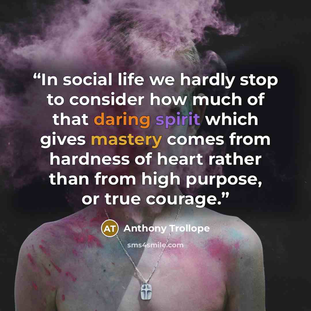 “In social life we hardly stop to consider how much of that daring spirit which gives mastery comes from hardness of heart rather than from high purpose, or true courage.” quote by Anthony Trollope