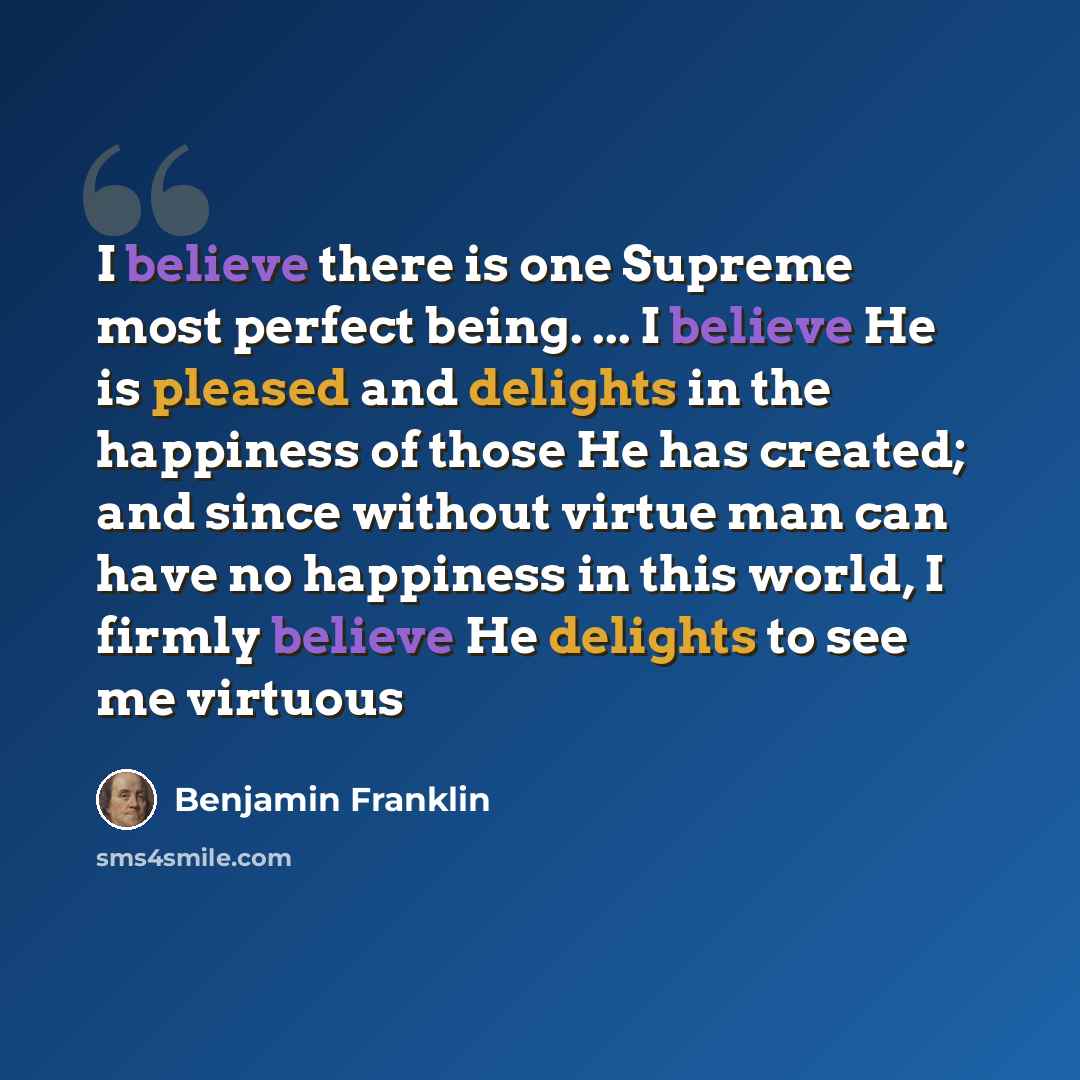 “I believe there is one Supreme most perfect being. ... I believe He is pleased and delights in the happiness of those He has created; and since without virtue man can have no happiness in this world, I firmly believe He delights to see me virtuous” quote by Benjamin Franklin
