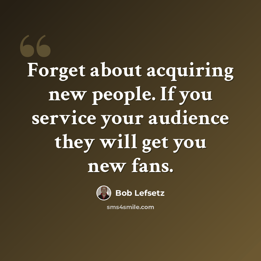 “Forget about acquiring new people. If you service your audience they will get you new fans.” quote by Bob Lefsetz