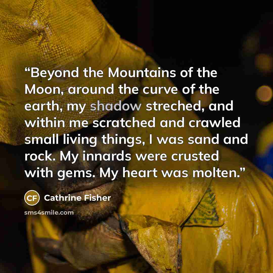 “Beyond the Mountains of the Moon, around the curve of the earth, my shadow streched, and within me scratched and crawled small living things, I was sand and rock. My innards were crusted with gems. My heart was molten.” quote by Cathrine Fisher