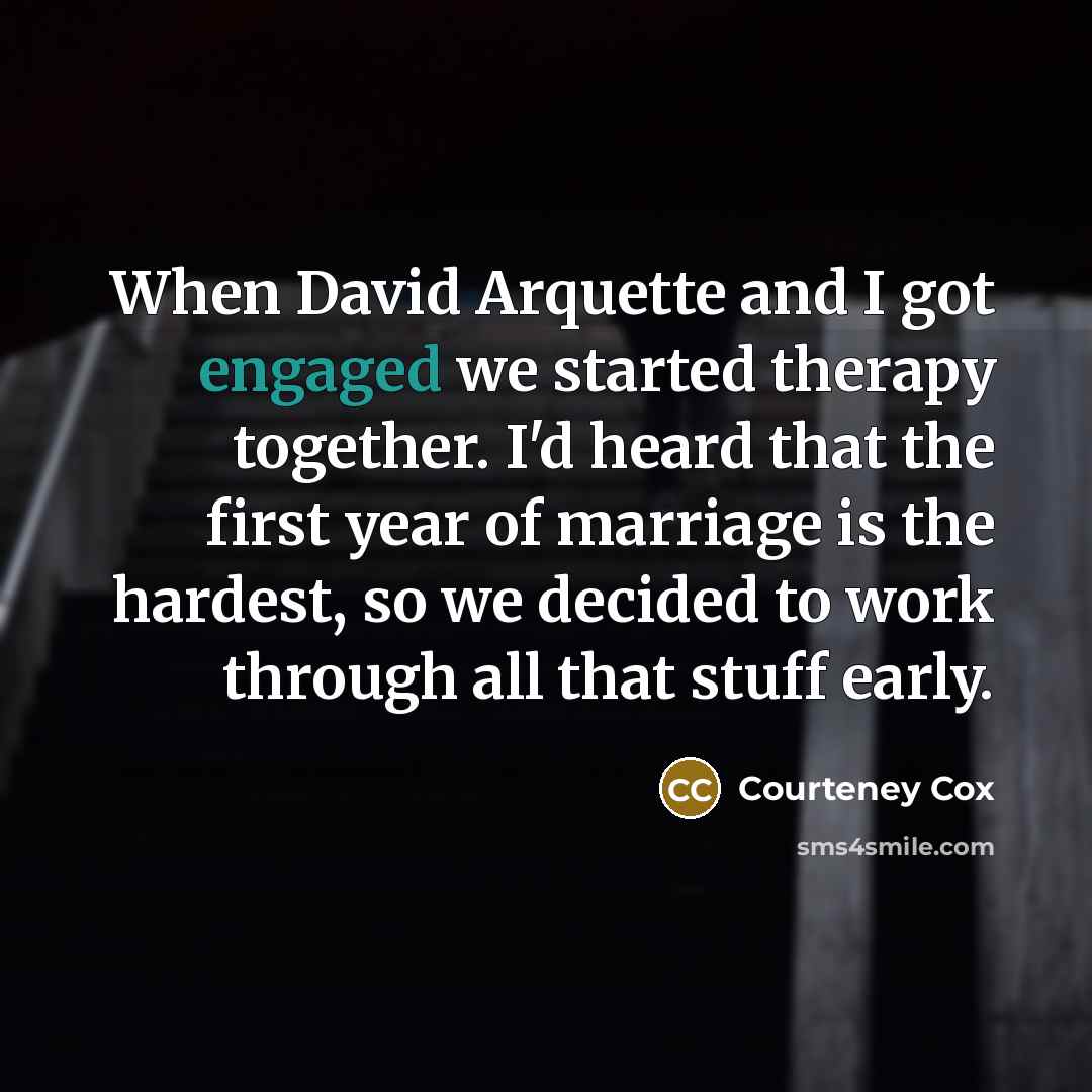 “When David Arquette and I got engaged we started therapy together. I'd heard that the first year of marriage is the hardest, so we decided to work through all that stuff early.” quote by Courteney Cox