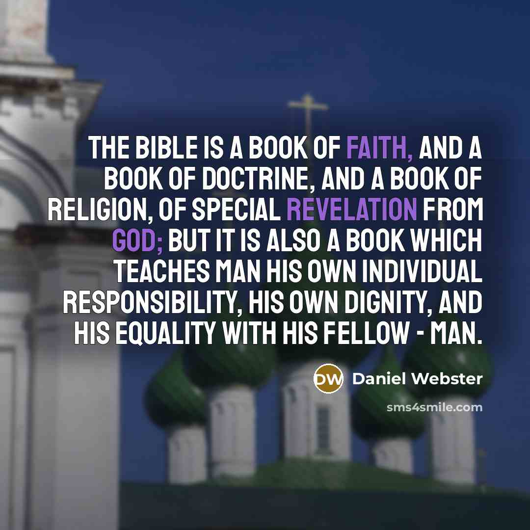 “The Bible is a book of faith, and a book of doctrine, and a book of religion, of special revelation from God; but it is also a book which teaches man his own individual responsibility, his own dignity, and his equality with his fellow - man.” quote by Daniel Webster