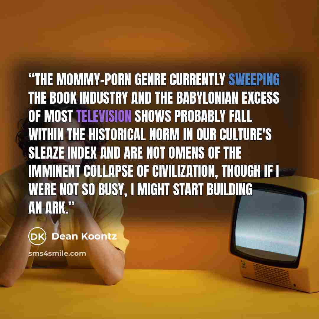 “The mommy-porn genre currently sweeping the book industry and the Babylonian excess of most television shows probably fall within the historical norm in our culture's sleaze index and are not omens of the imminent collapse of civilization, though if I were not so busy, I might start building an ark.” quote by Dean Koontz