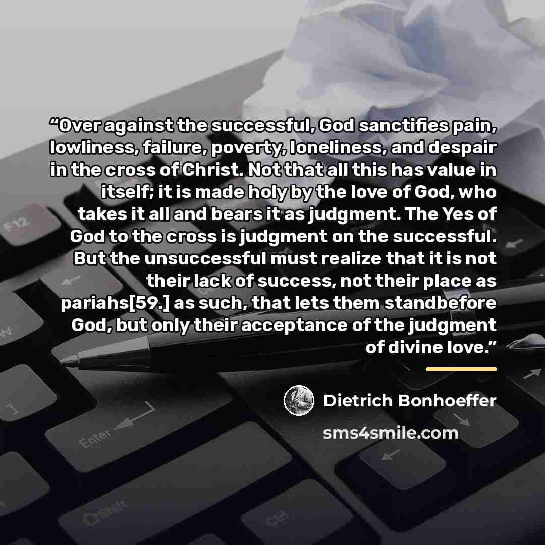 “Over against the successful, God sanctifies pain, lowliness, failure, poverty, loneliness, and despair in the cross of Christ. Not that all this has value in itself; it is made holy by the love of God, who takes it all and bears it as judgment. The Yes of God to the cross is judgment on the…” quote by Dietrich Bonhoeffer