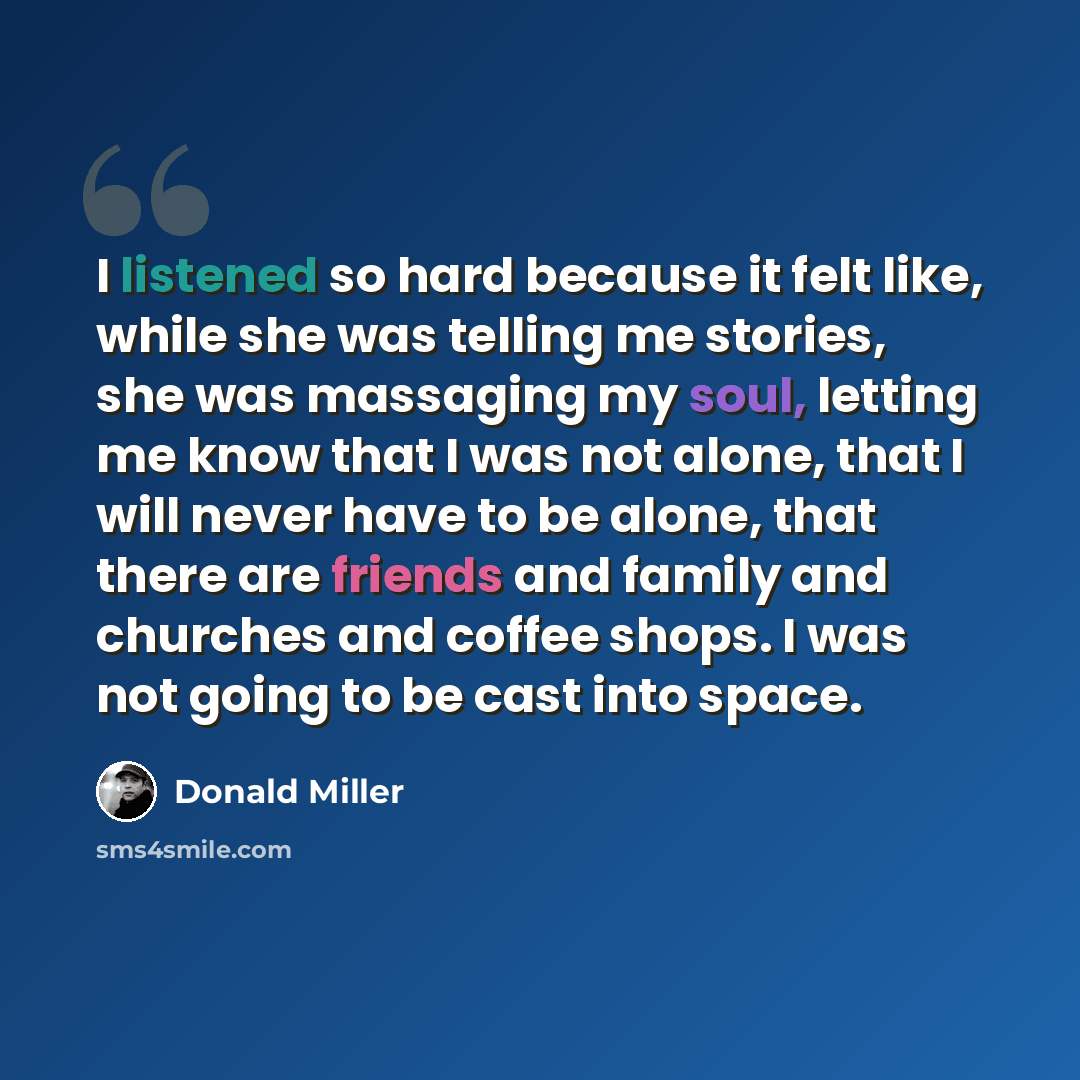 “I listened so hard because it felt like, while she was telling me stories, she was massaging my soul, letting me know that I was not alone, that I will never have to be alone, that there are friends and family and churches and coffee shops. I was not going to be cast into space.” quote by Donald Miller