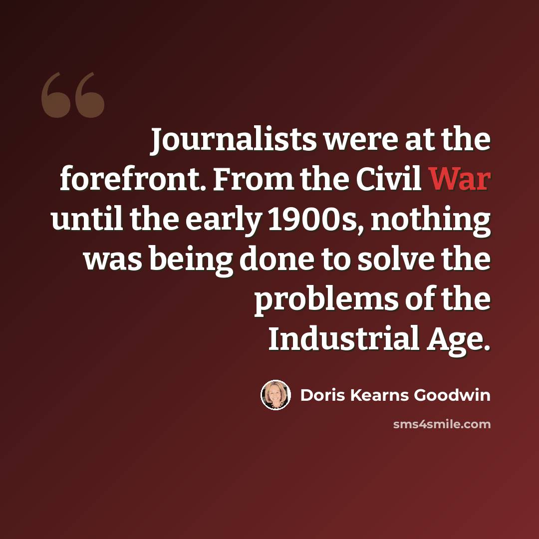 “Journalists were at the forefront. From the Civil War until the early 1900s, nothing was being done to solve the problems of the Industrial Age.” quote by Doris Kearns Goodwin