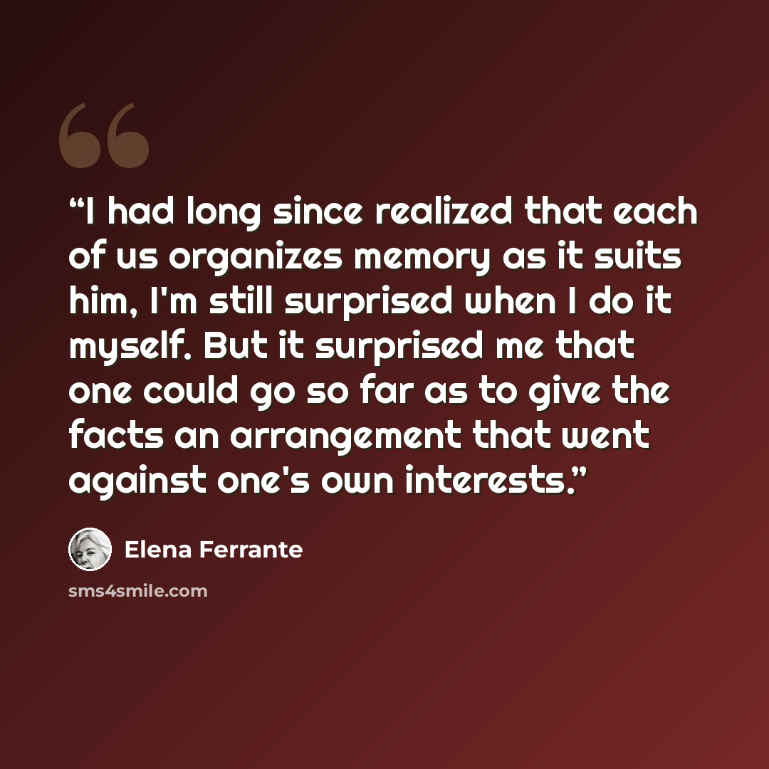 “I had long since realized that each of us organizes memory as it suits him, I'm still surprised when I do it myself. But it surprised me that one could go so far as to give the facts an arrangement that went against one's own interests.” quote by Elena Ferrante