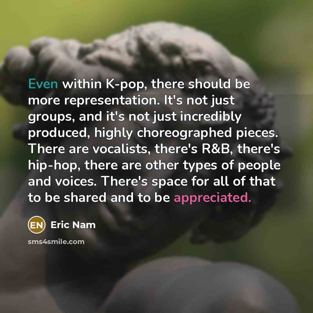 “Even within K-pop, there should be more representation. It's not just groups, and it's not just incredibly produced, highly choreographed pieces. There are vocalists, there's R&B, there's hip-hop, there are other types of people and voices. There's space for all of that to be shared and to be…” quote by Eric Nam