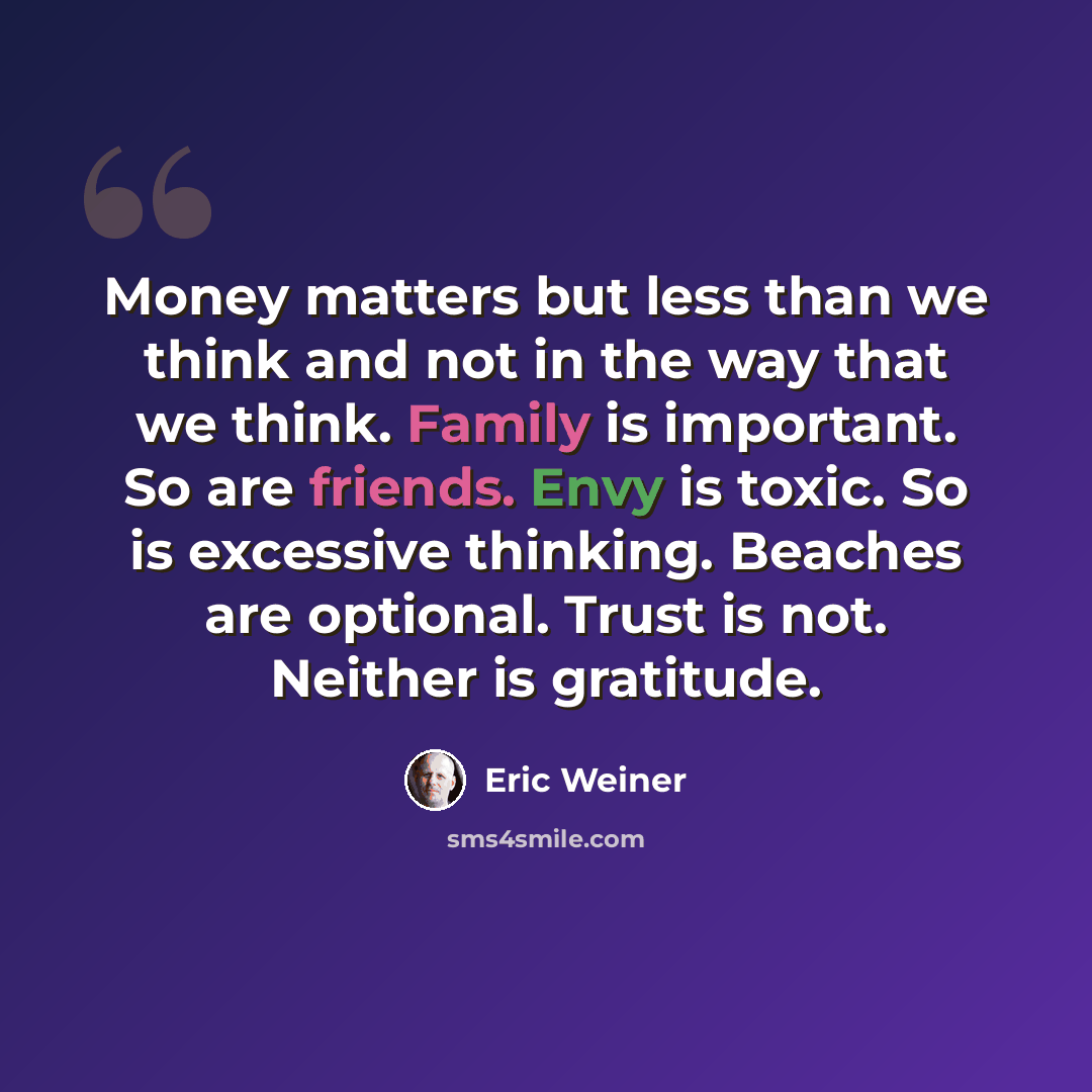 “Money matters but less than we think and not in the way that we think. Family is important. So are friends. Envy is toxic. So is excessive thinking. Beaches are optional. Trust is not. Neither is gratitude.” quote by Eric Weiner