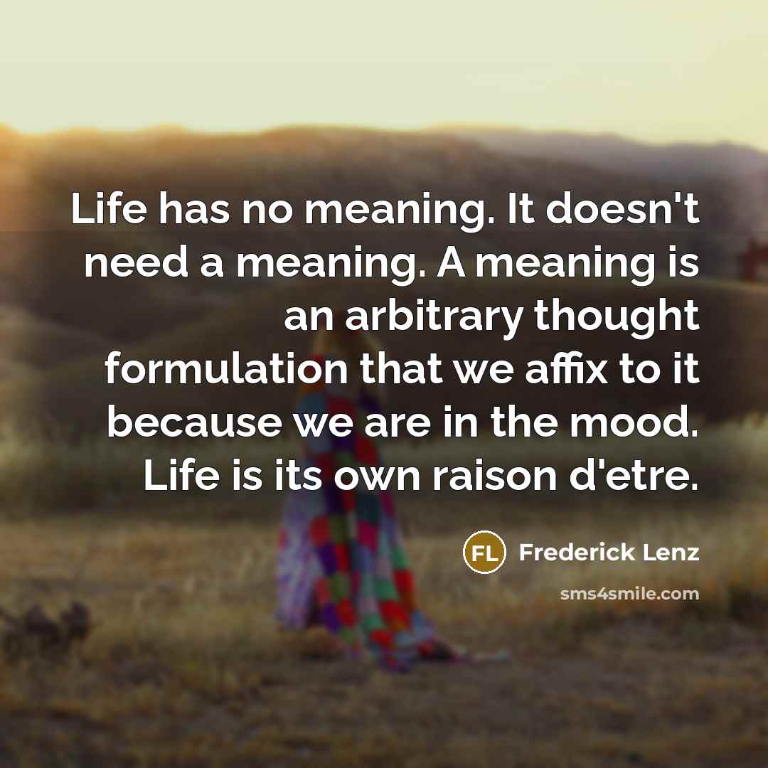 “Life has no meaning. It doesn't need a meaning. A meaning is an arbitrary thought formulation that we affix to it because we are in the mood. Life is its own raison d'etre.” quote by Frederick Lenz