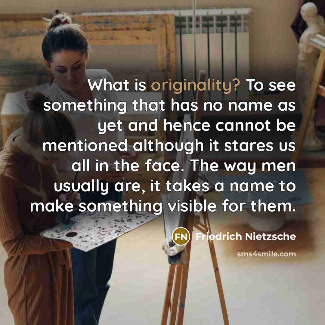 “What is originality? To see something that has no name as yet and hence cannot be mentioned although it stares us all in the face. The way men usually are, it takes a name to make something visible for them.” quote by Friedrich Nietzsche