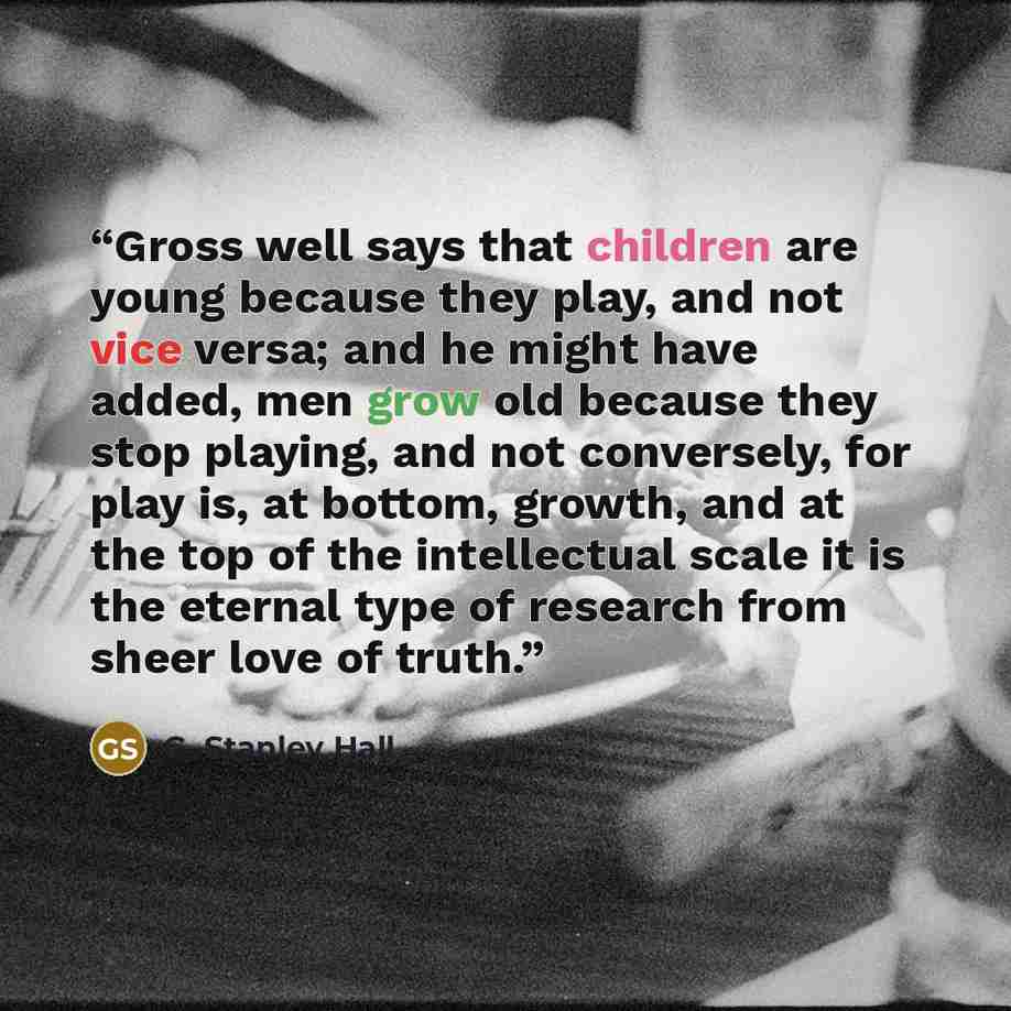 “Gross well says that children are young because they play, and not vice versa; and he might have added, men grow old because they stop playing, and not conversely, for play is, at bottom, growth, and at the top of the intellectual scale it is the eternal type of research from sheer love of truth.” quote by G. Stanley Hall