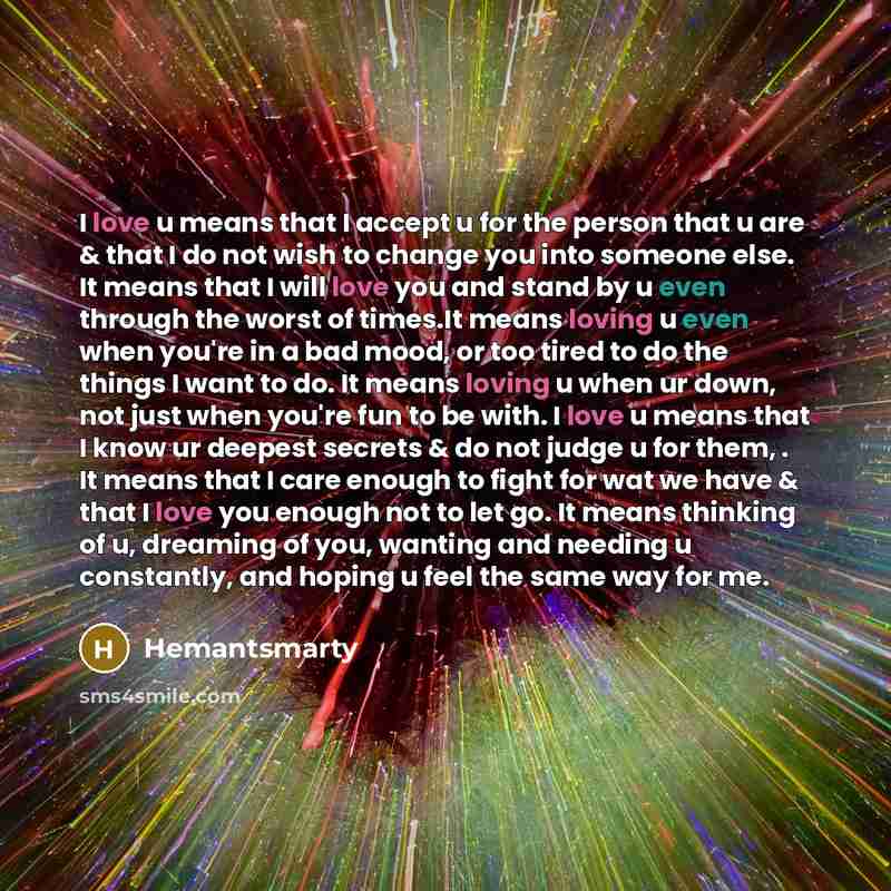 “I love u means that I accept u for the person that u are & that I do not wish to change you into someone else. It means that I will love you and stand by u even through the worst of times.It means loving u even when you're in a bad mood, or too tired to do the things I want to do. It means loving…” quote by Hemantsmarty
