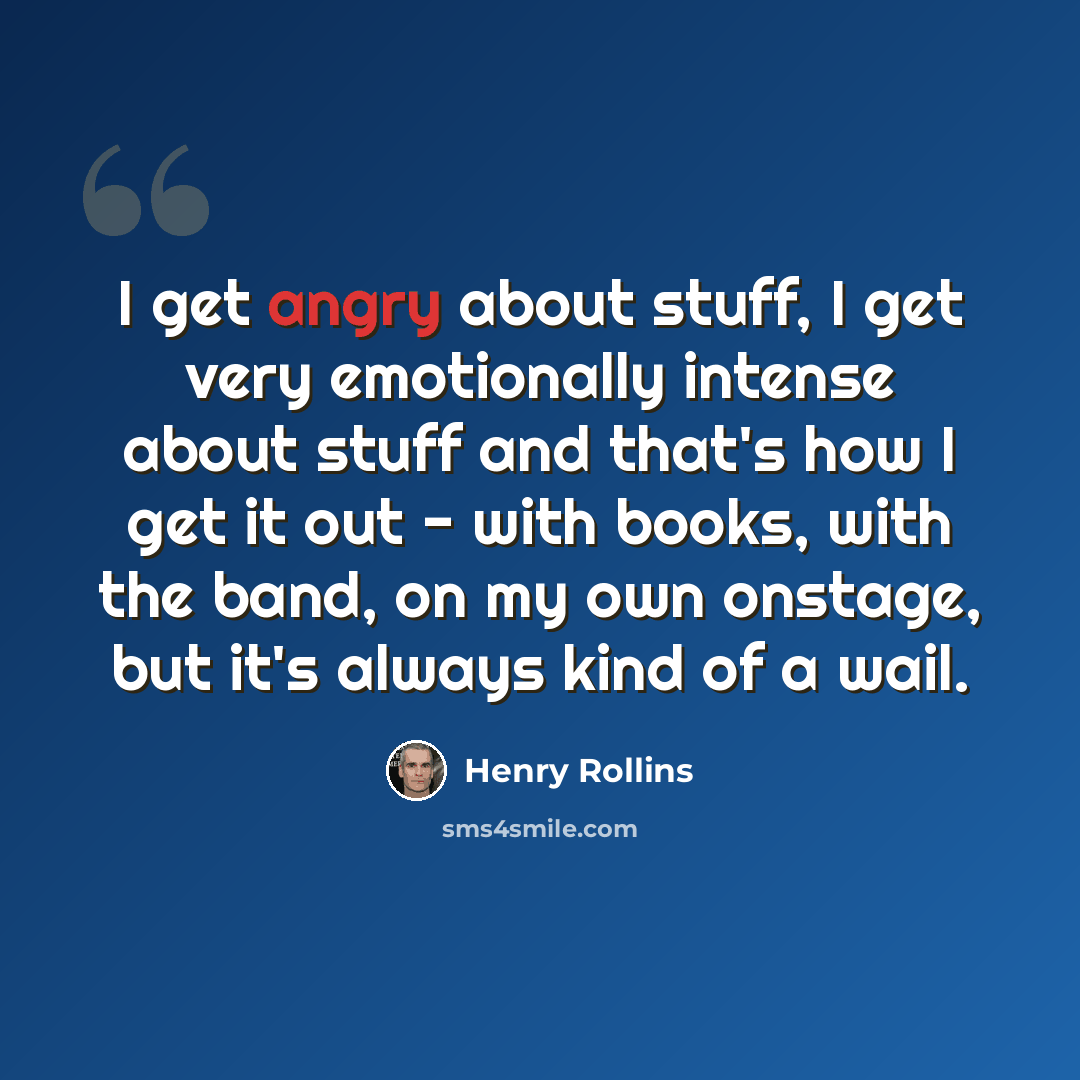 “I get angry about stuff, I get very emotionally intense about stuff and that's how I get it out - with books, with the band, on my own onstage, but it's always kind of a wail.” quote by Henry Rollins