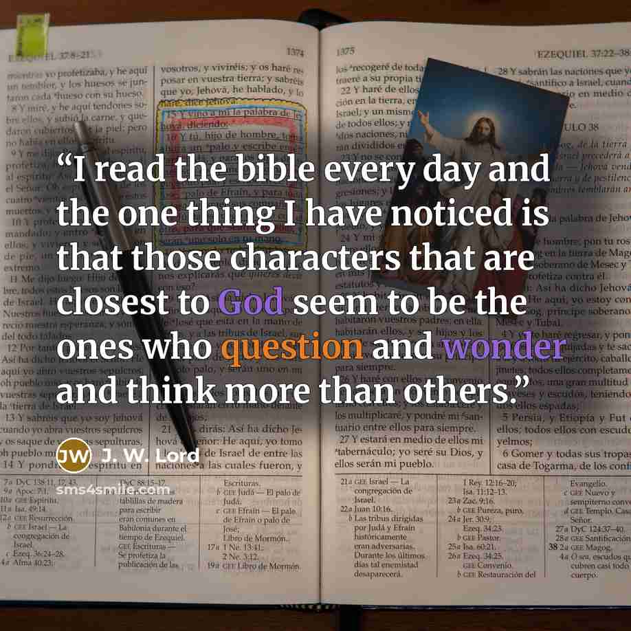 “I read the bible every day and the one thing I have noticed is that those characters that are closest to God seem to be the ones who question and wonder and think more than others.” quote by J. W. Lord