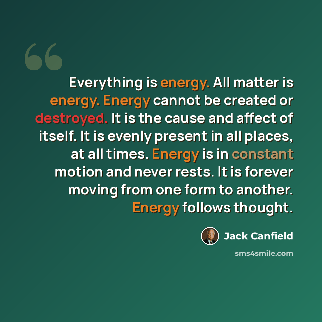“Everything is energy. All matter is energy. Energy cannot be created or destroyed. It is the cause and affect of itself. It is evenly present in all places, at all times. Energy is in constant motion and never rests. It is forever moving from one form to another. Energy follows thought.” quote by Jack Canfield
