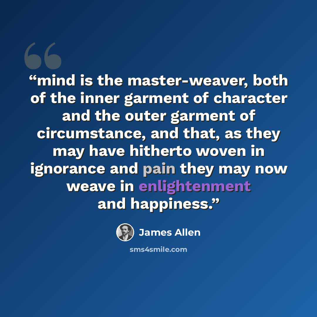 “mind is the master-weaver, both of the inner garment of character and the outer garment of circumstance, and that, as they may have hitherto woven in ignorance and pain they may now weave in enlightenment and happiness.” quote by James Allen