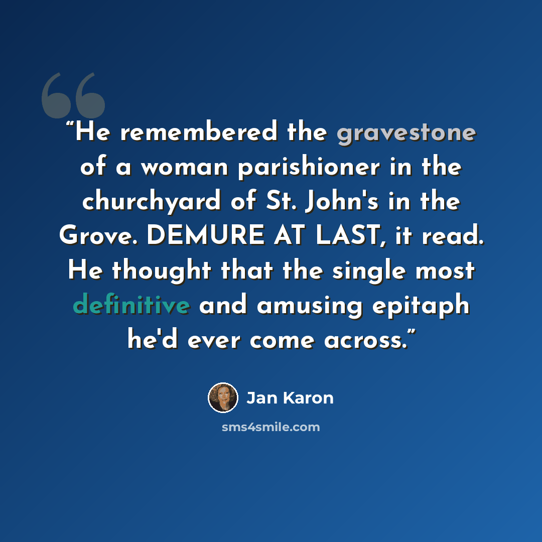 “He remembered the gravestone of a woman parishioner in the churchyard of St. John's in the Grove. DEMURE AT LAST, it read. He thought that the single most definitive and amusing epitaph he'd ever come across.” quote by Jan Karon