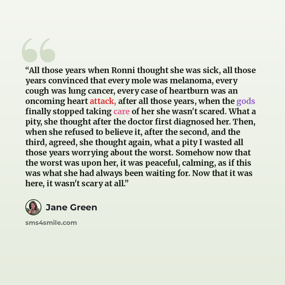 “All those years when Ronni thought she was sick, all those years convinced that every mole was melanoma, every cough was lung cancer, every case of heartburn was an oncoming heart attack, after all those years, when the gods finally stopped taking care of her she wasn't scared. What a pity, she…” quote by Jane Green
