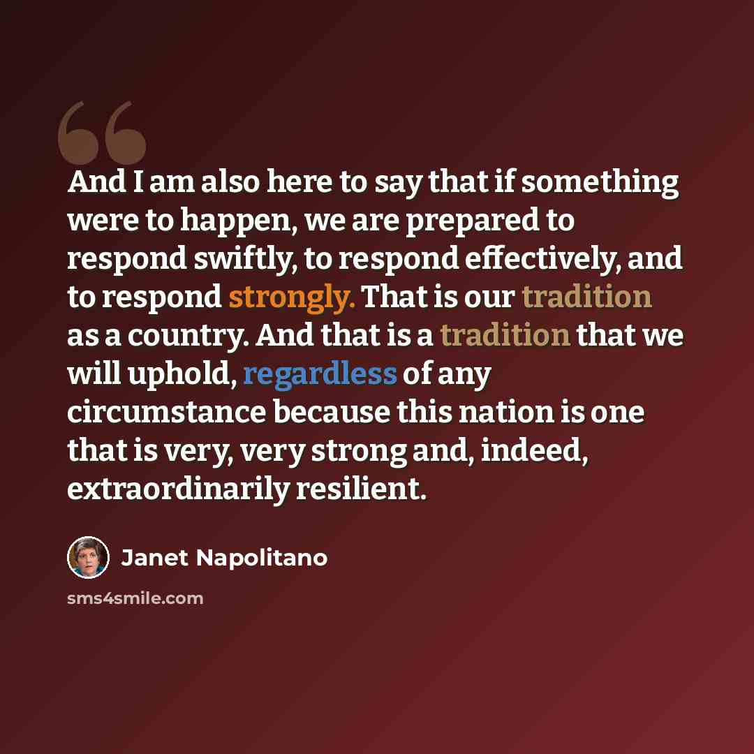 “And I am also here to say that if something were to happen, we are prepared to respond swiftly, to respond effectively, and to respond strongly. That is our tradition as a country. And that is a tradition that we will uphold, regardless of any circumstance because this nation is one that is very…” quote by Janet Napolitano