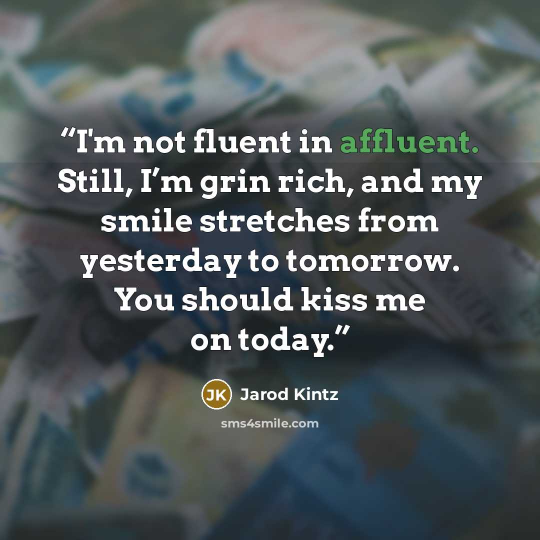 “I'm not fluent in affluent. Still, I’m grin rich, and my smile stretches from yesterday to tomorrow. You should kiss me on today.” quote by Jarod Kintz