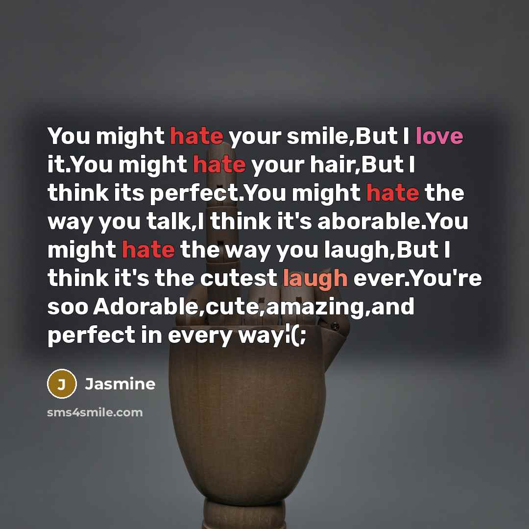 “You might hate your smile,But I love it.You might hate your hair,But I think its perfect.You might hate the way you talk,I think it's aborable.You might hate the way you laugh,But I think it's the cutest laugh ever.You're soo Adorable,cute,amazing,and perfect in every way¦(;” quote by Jasmine