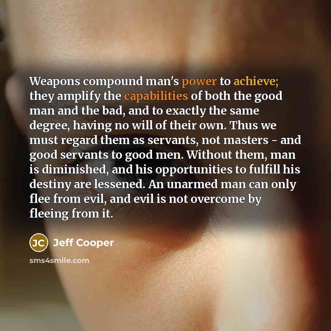 “Weapons compound man's power to achieve; they amplify the capabilities of both the good man and the bad, and to exactly the same degree, having no will of their own. Thus we must regard them as servants, not masters - and good servants to good men. Without them, man is diminished, and his…” quote by Jeff Cooper