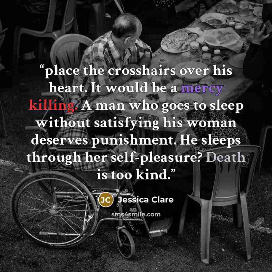 “place the crosshairs over his heart. It would be a mercy killing. A man who goes to sleep without satisfying his woman deserves punishment. He sleeps through her self-pleasure? Death is too kind.” quote by Jessica Clare