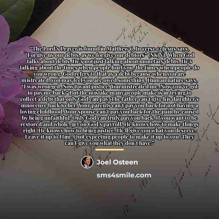 “The Lord’s Prayer is found in Matthew 6. In verse 12 Jesus says, “Forgive us our debts, as we forgive our debtors” (NKJV). When God talks about debts, He’s not just talking about monetary debts. He’s talking about the times when people hurt you, the times when people do you wrong. God refers to…” quote by Joel Osteen