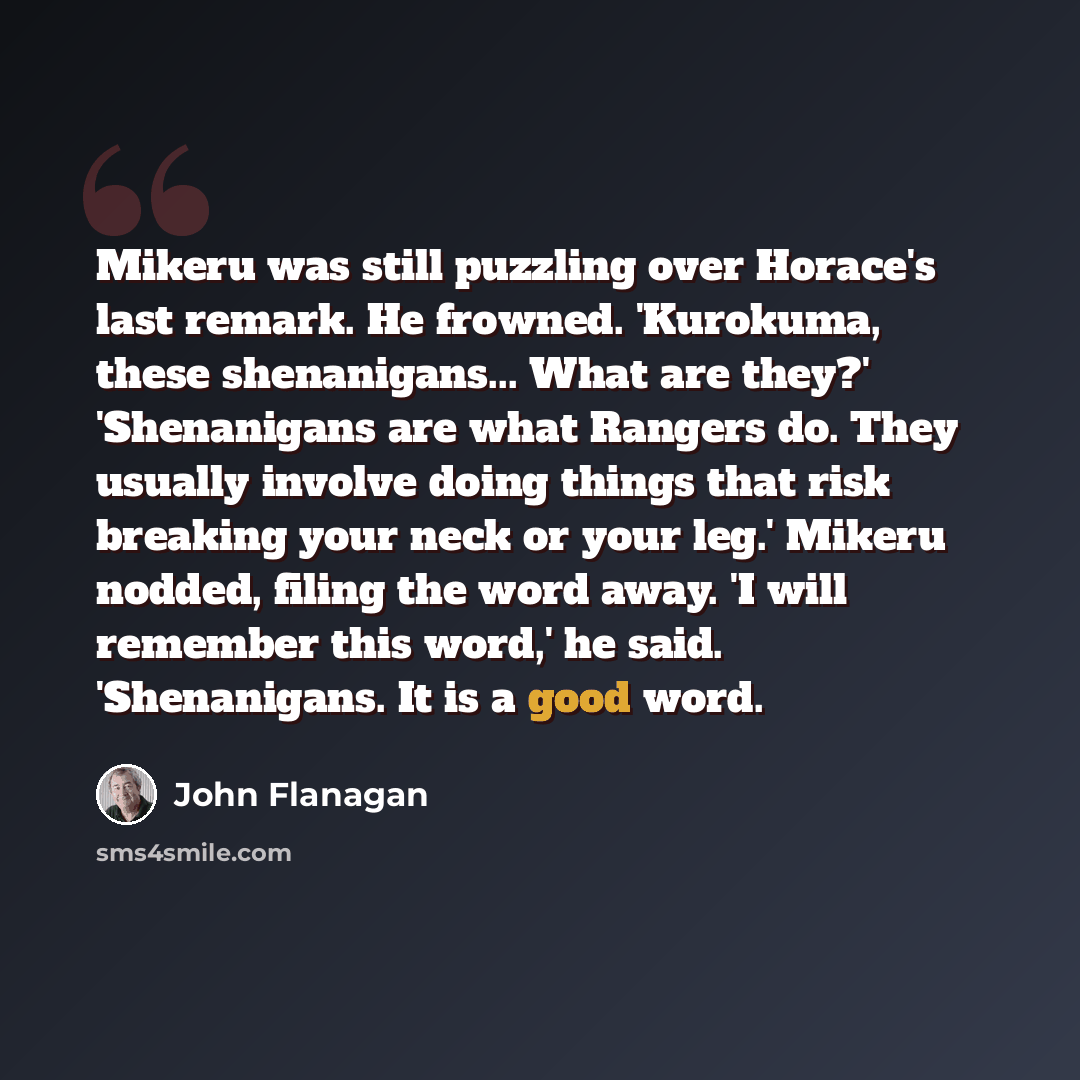 “Mikeru was still puzzling over Horace's last remark. He frowned. 'Kurokuma, these shenanigans... What are they?' 'Shenanigans are what Rangers do. They usually involve doing things that risk breaking your neck or your leg.' Mikeru nodded, filing the word away. 'I will remember this word,' he said…” quote by John Flanagan