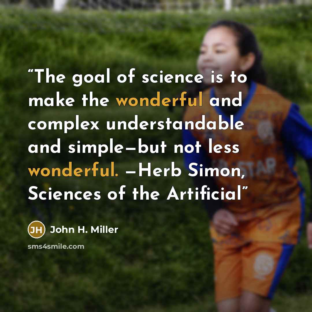 “The goal of science is to make the wonderful and complex understandable and simple—but not less wonderful. —Herb Simon, Sciences of the Artificial” quote by John H. Miller