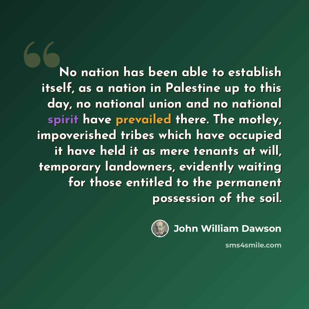 “No nation has been able to establish itself, as a nation in Palestine up to this day, no national union and no national spirit have prevailed there. The motley, impoverished tribes which have occupied it have held it as mere tenants at will, temporary landowners, evidently waiting for those…” quote by John William Dawson