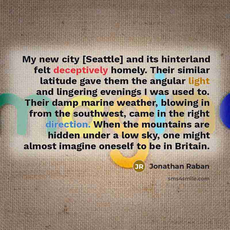 “My new city [Seattle] and its hinterland felt deceptively homely. Their similar latitude gave them the angular light and lingering evenings I was used to. Their damp marine weather, blowing in from the southwest, came in the right direction. When the mountains are hidden under a low sky, one might…” quote by Jonathan Raban