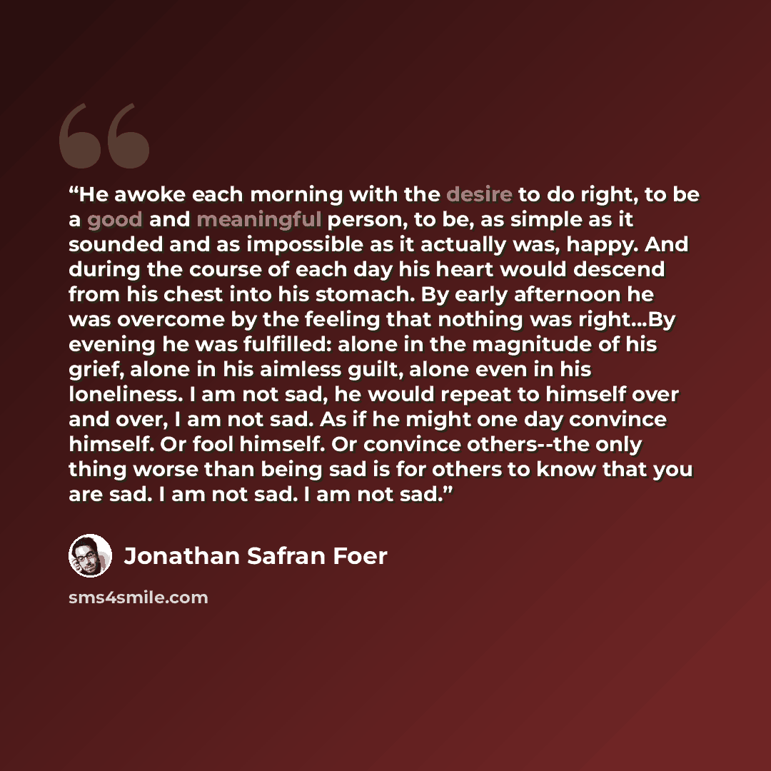 “He awoke each morning with the desire to do right, to be a good and meaningful person, to be, as simple as it sounded and as impossible as it actually was, happy. And during the course of each day his heart would descend from his chest into his stomach. By early afternoon he was overcome by the…” quote by Jonathan Safran Foer