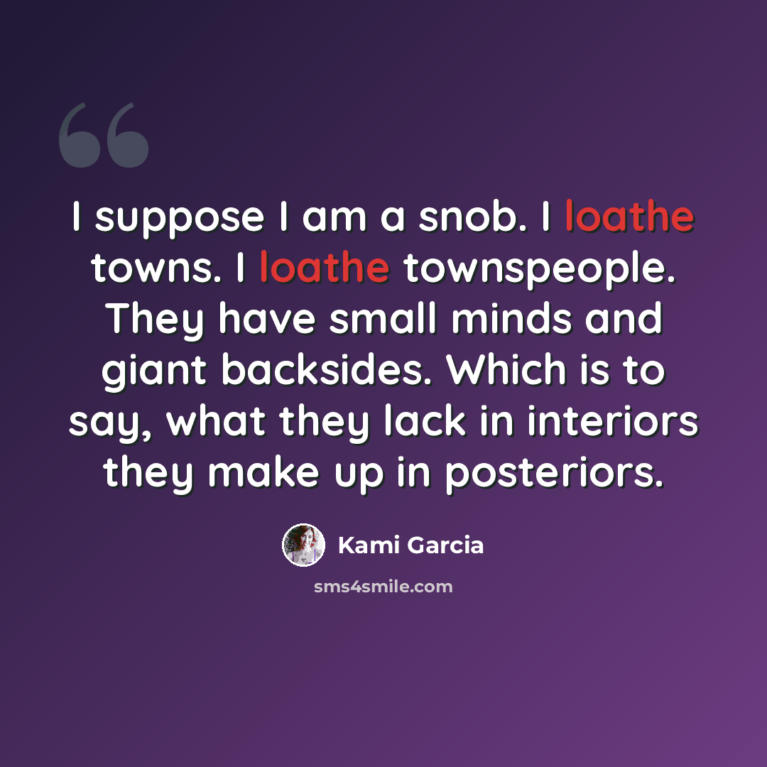 “I suppose I am a snob. I loathe towns. I loathe townspeople. They have small minds and giant backsides. Which is to say, what they lack in interiors they make up in posteriors.” quote by Kami Garcia