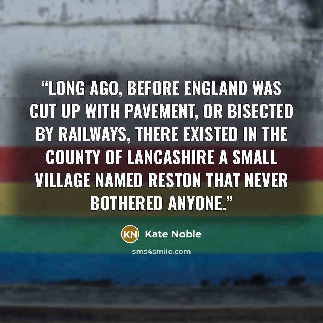 “Long ago, before England was cut up with pavement, or bisected by railways, there existed in the county of Lancashire a small village named Reston that never bothered anyone.” quote by Kate Noble