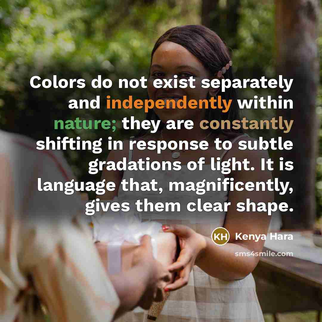 “Colors do not exist separately and independently within nature; they are constantly shifting in response to subtle gradations of light. It is language that, magnificently, gives them clear shape.” quote by Kenya Hara