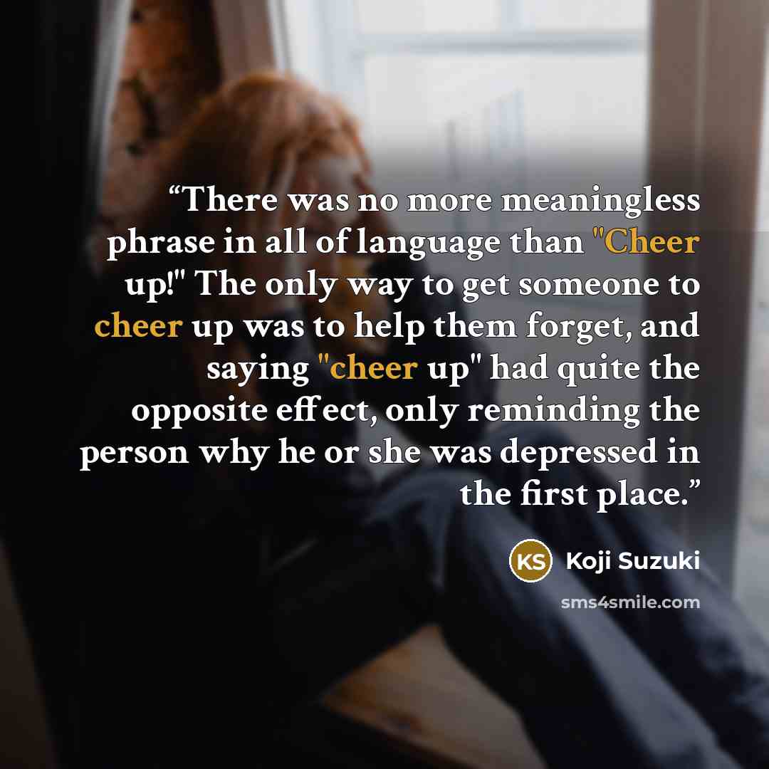 “There was no more meaningless phrase in all of language than "Cheer up!" The only way to get someone to cheer up was to help them forget, and saying "cheer up" had quite the opposite effect, only reminding the person why he or she was depressed in the first place.” quote by Koji Suzuki