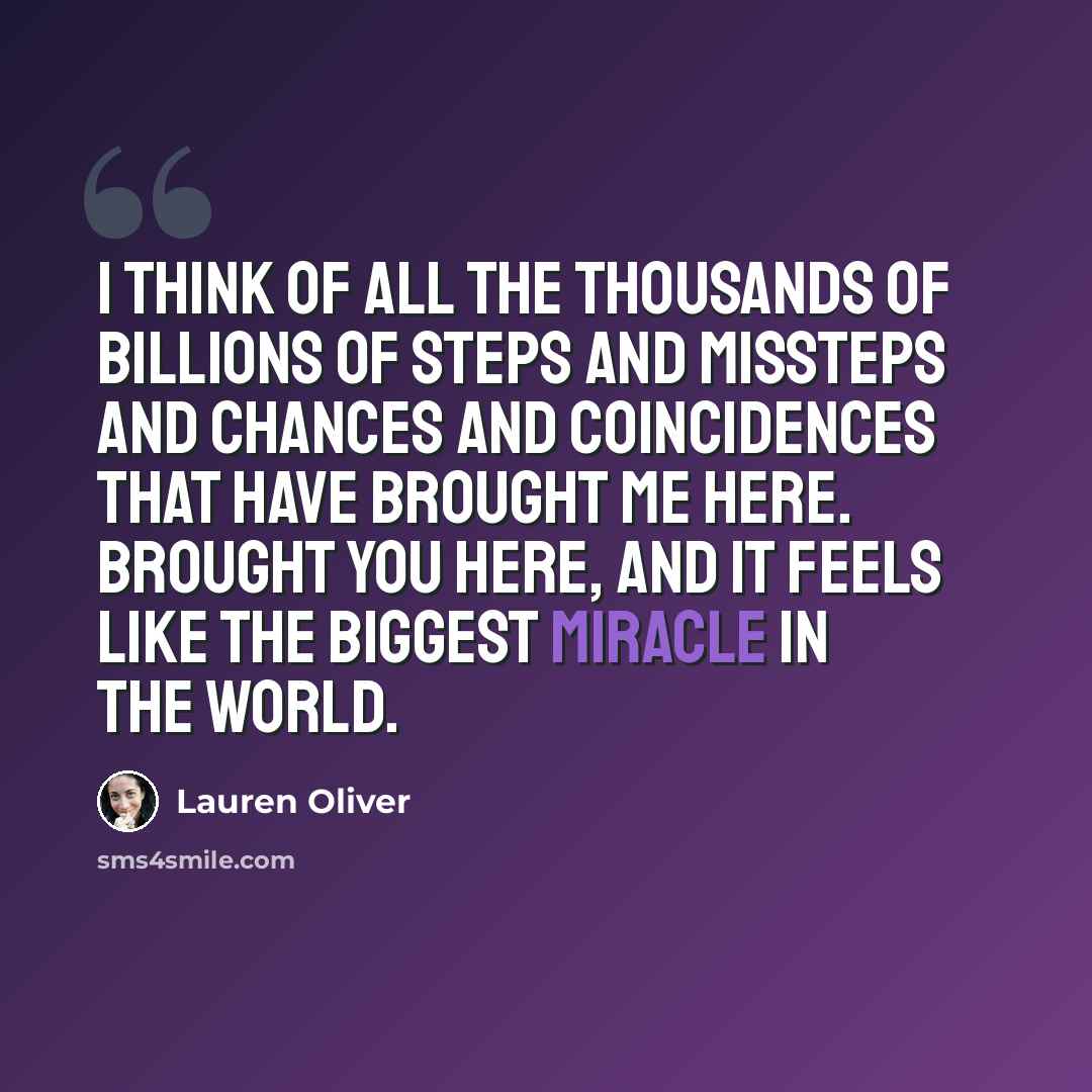 “i think of all the thousands of billions of steps and missteps and chances and coincidences that have brought me here. Brought you here, and it feels like the biggest miracle in the world.” quote by Lauren Oliver