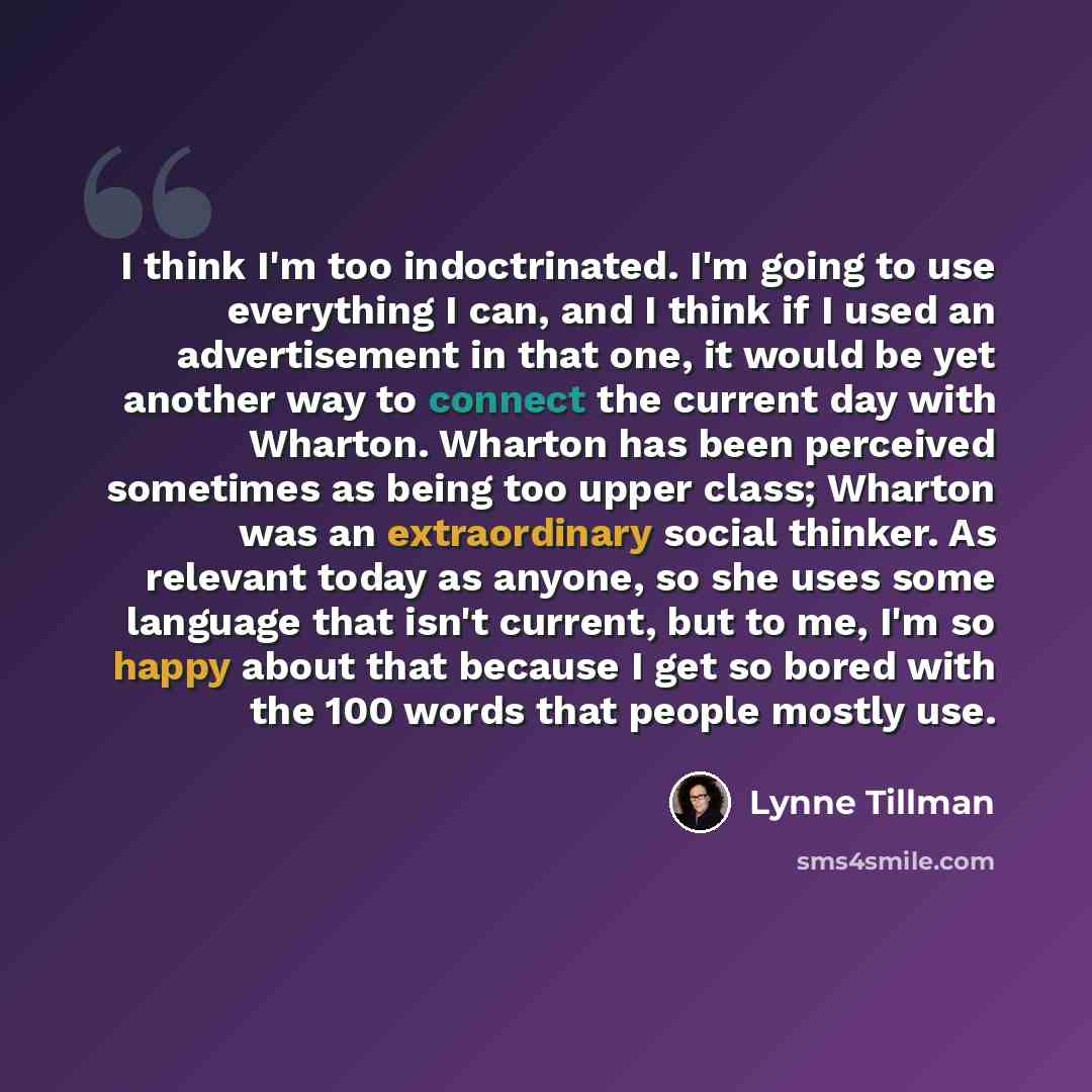“I think I'm too indoctrinated. I'm going to use everything I can, and I think if I used an advertisement in that one, it would be yet another way to connect the current day with Wharton. Wharton has been perceived sometimes as being too upper class; Wharton was an extraordinary social thinker. As…” quote by Lynne Tillman